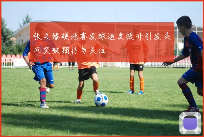 张之臻硬地赛发球速度提升引发美网突破期待与关注