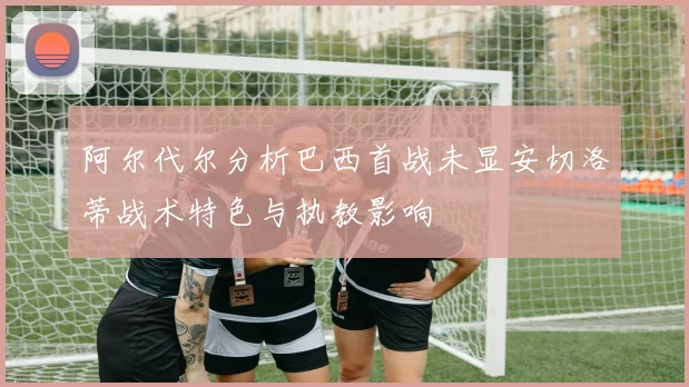 阿尔代尔分析巴西首战未显安切洛蒂战术特色与执教影响