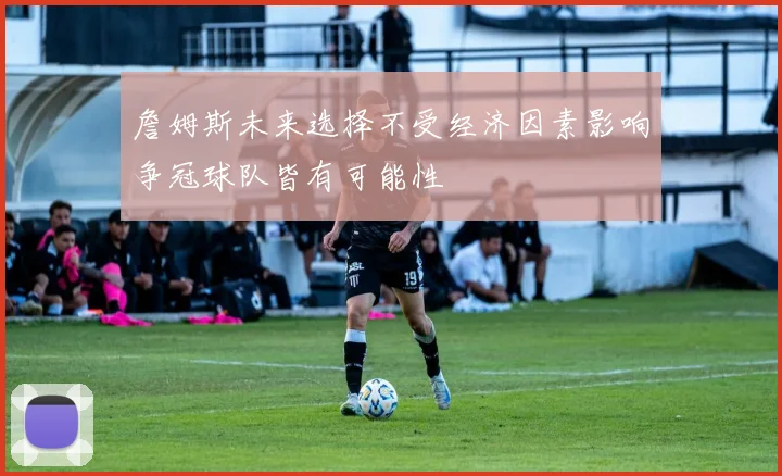 詹姆斯未来选择不受经济因素影响争冠球队皆有可能性