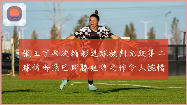 张玉宁两次精彩进球被判无效第二球仿佛范巴斯滕经典之作令人惋惜