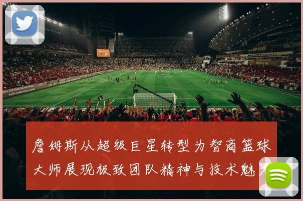詹姆斯从超级巨星转型为智商篮球大师展现极致团队精神与技术魅力