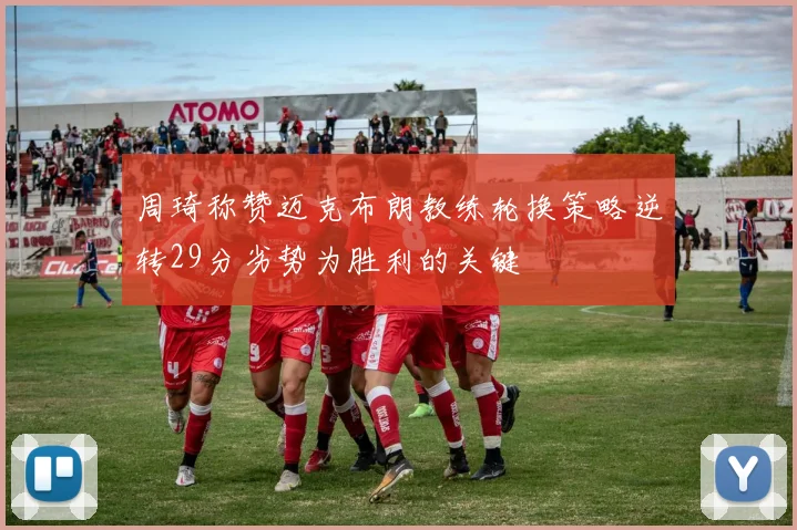 周琦称赞迈克布朗教练轮换策略逆转29分劣势为胜利的关键