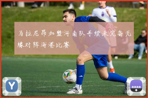 马拉尼昂加盟河南队手续未完备无缘对阵海港比赛