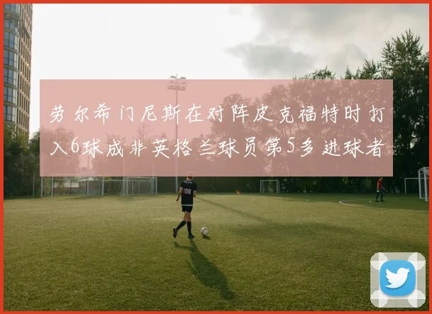 劳尔希门尼斯在对阵皮克福特时打入6球成非英格兰球员第5多进球者