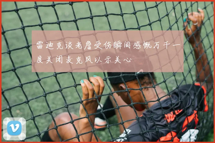 雷迪克谈老詹受伤瞬间感慨万千一度关闭麦克风以示关心