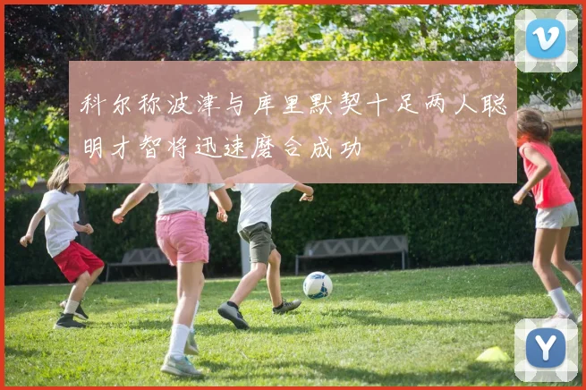 科尔称波津与库里默契十足两人聪明才智将迅速磨合成功