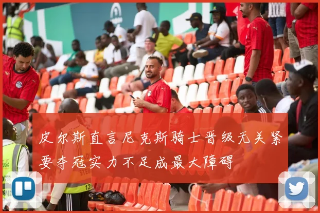 皮尔斯直言尼克斯骑士晋级无关紧要夺冠实力不足成最大障碍