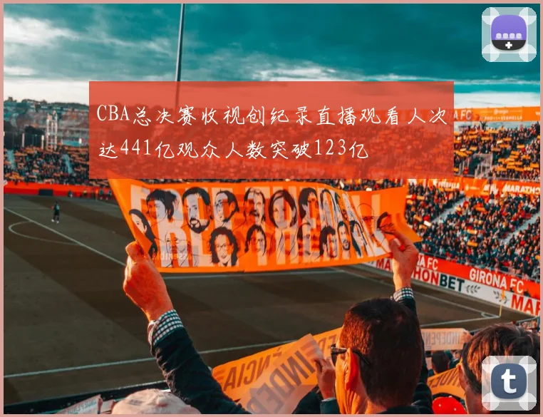 CBA总决赛收视创纪录直播观看人次达441亿观众人数突破123亿
