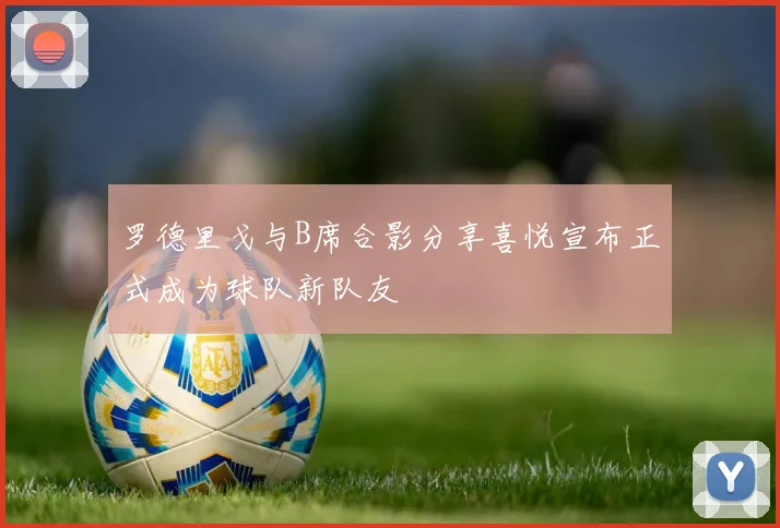 罗德里戈与B席合影分享喜悦宣布正式成为球队新队友