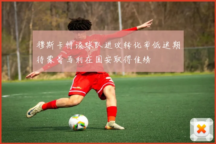 穆斯卡特谈球队进攻转化率低迷期待蒙哥马利在国安取得佳绩