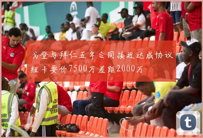 戈登与拜仁五年合同接近达成协议纽卡要价7500万差距2000万