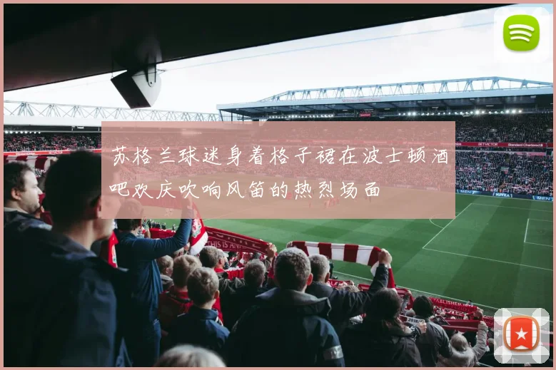 苏格兰球迷身着格子裙在波士顿酒吧欢庆吹响风笛的热烈场面