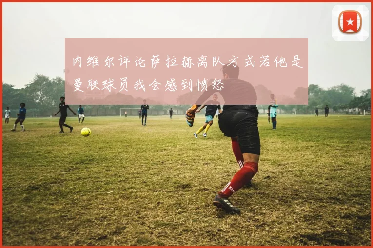 内维尔评论萨拉赫离队方式若他是曼联球员我会感到愤怒
