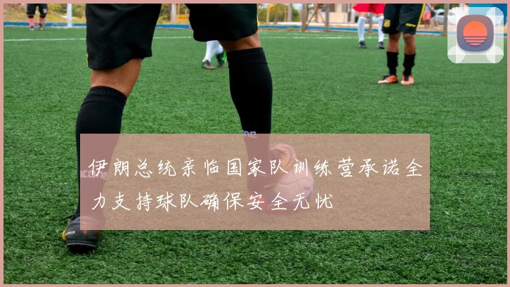 伊朗总统亲临国家队训练营承诺全力支持球队确保安全无忧