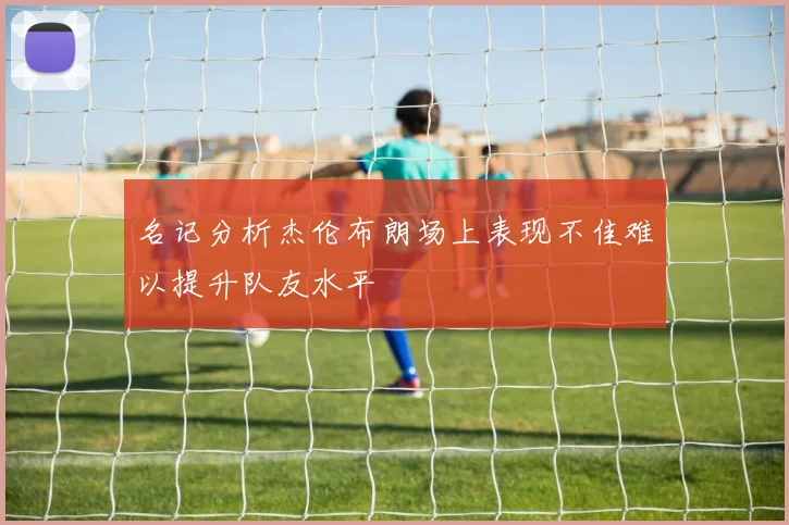 名记分析杰伦布朗场上表现不佳难以提升队友水平