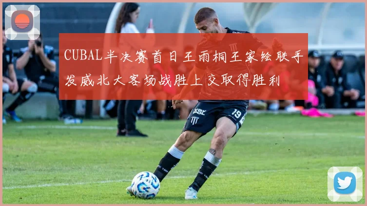 CUBAL半决赛首日王雨桐王家绘联手发威北大客场战胜上交取得胜利