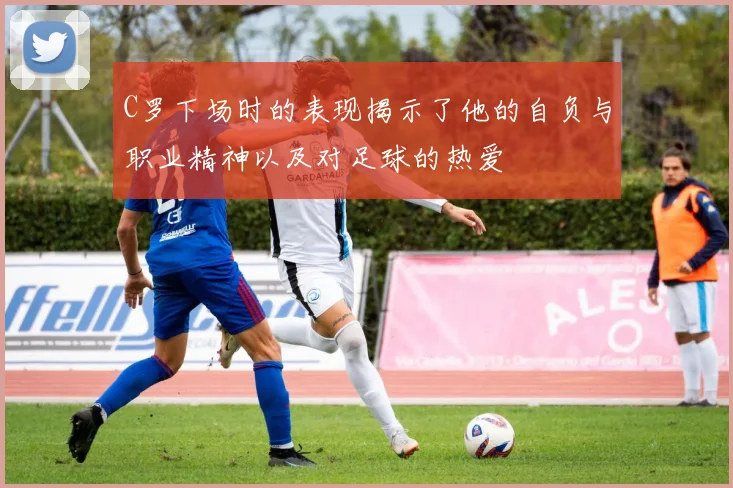 C罗下场时的表现揭示了他的自负与职业精神以及对足球的热爱