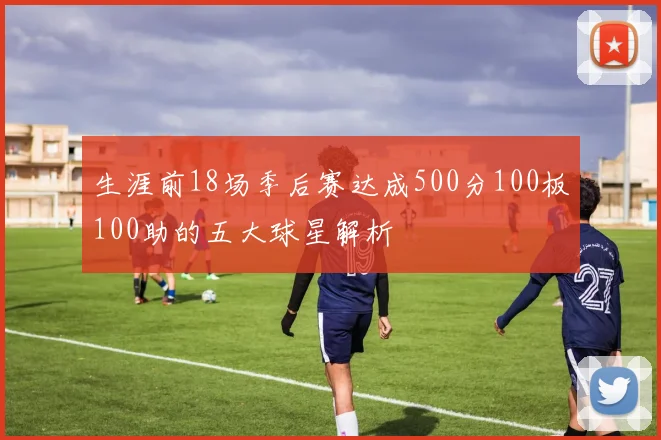 生涯前18场季后赛达成500分100板100助的五大球星解析